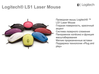 Logitech® LS1 Laser Mouse
Проводная мышь Logitech® ™
LS1 Laser Mouse
Гладкая поверхность, красочный
акцент
Система лазерного слежения
Панорамное колѐсико и функция
масштабирования
Мягкие прорезиненные вставки
Поддержка технологии «Plug and
play»

 