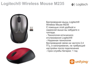 Logitech® Wireless Mouse M235

Беспроводная мышь Logitech®
Wireless Mouse M235
С помощью этой удобной и
надежной мыши вы забудете о
тачпаде.
- Технология оптического
отслеживания Logitech®
- Надежная технология
беспроводной связи на частоте 2,4
ГГц, и наноприемник, не требующий
настройки после подключения
- Срок службы батареи: 1 год

 