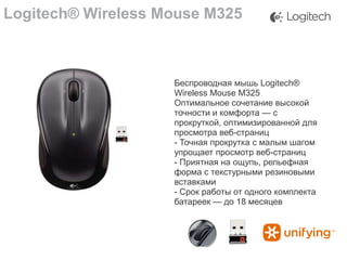 Logitech® Wireless Mouse M325

Беспроводная мышь Logitech®
Wireless Mouse M325
Оптимальное сочетание высокой
точности и комфорта — с
прокруткой, оптимизированной для
просмотра веб-страниц
- Точная прокрутка с малым шагом
упрощает просмотр веб-страниц
- Приятная на ощупь, рельефная
форма с текстурными резиновыми
вставками
- Срок работы от одного комплекта
батареек — до 18 месяцев

 