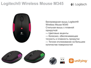 Logitech® Wireless Mouse M345

Беспроводная мышь Logitech®
Wireless Mouse M345
Стильная мышь с плавной
прокруткой
— Цветовые акценты
— Колесико, обеспечивающее
точность и плавность прокрутки
— Точное отслеживание на большем
количестве поверхностей

 