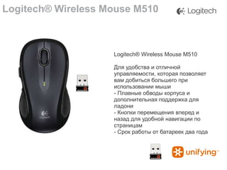 Logitech® Wireless Mouse M510

Logitech® Wireless Mouse M510
Для удобства и отличной
управляемости, которая позволяет
вам добиться большего при
использовании мыши
- Плавные обводы корпуса и
дополнительная поддержка для
ладони
- Кнопки перемещения вперед и
назад для удобной навигации по
страницам
- Срок работы от батареек два года

 