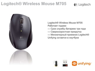 Logitech® Wireless Mouse M705

Logitech® Wireless Mouse M705
Работает годами
— Срок службы батареек три года
— Сверхскоростная прокрутка
— Миниатюрный приемник Logitech®
Unifying остается в ноутбуке

 
