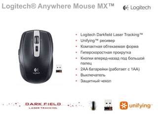 Logitech® Anywhere Mouse MX™

• Logitech Darkfield Laser Tracking™

•
•
•
•

Unifying™ ресивер
Компактная обтекаемая форма
Гиперскоростная прокрутка
Кнопки вперед-назад под большой
палец
• 2AA батарейки (работает с 1AA)
• Выключатель
• Защитный чехол

 