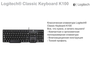 Logitech® Classic Keyboard K100

Классическая клавиатура Logitech®
Classic Keyboard K100
Все, что нужно, и ничего лишнего!
- Компактная и эргономичная
полноразмерная клавиатура
- Влагозащищенная конструкция
- Тонкий профиль

 