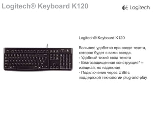Logitech® Keyboard K120

Logitech® Keyboard K120
Большее удобство при вводе текста,
которое будет с вами всегда.
- Удобный тихий ввод текста
- Влагозащищенная конструкция* –
изящная, но надежная
- Подключение через USB с
поддержкой технологии plug-and-play

 