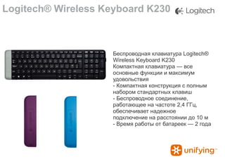 Logitech® Wireless Keyboard K230

Беспроводная клавиатура Logitech®
Wireless Keyboard K230
Компактная клавиатура — все
основные функции и максимум
удовольствия
- Компактная конструкция с полным
набором стандартных клавиш
- Беспроводное соединение,
работающее на частоте 2,4 ГГц,
обеспечивает надежное
подключение на расстоянии до 10 м
- Время работы от батареек — 2 года

 
