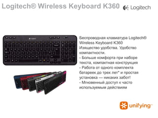 Logitech® Wireless Keyboard K360

Беспроводная клавиатура Logitech®
Wireless Keyboard K360
Изящество удобства. Удобство
компактности.
- Больше комфорта при наборе
текста, компактная конструкция
- Работа от одного комплекта
батареек до трех лет* и простая
установка — никаких забот!
- Мгновенный доступ к часто
используемым действиям

 