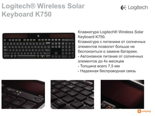 Logitech® Wireless Solar
Keyboard K750
Клавиатура Logitech® Wireless Solar
Keyboard K750.
Клавиатура с питанием от солнечных
элементов позволит больше не
беспокоиться о замене батареек.
- Автономное питание от солнечных
элементов до 4х месяцев
- Толщина всего 7,5 мм
- Надежная беспроводная связь

 