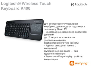 Logitech® Wireless Touch
Keyboard K400

Для беспроводного управления
ноутбуком, даже когда он подключен к
телевизору, Smart TV
- Беспроводное соединение с радиусом
действия
до 10 метров — возможность
управления даже из
противоположного угла комнаты
- Крупная сенсорная панель с
поддержкой
мультисенсорного ввода — для
удобства навигации
- Технология Plug-and-play: удобство
подключения

 