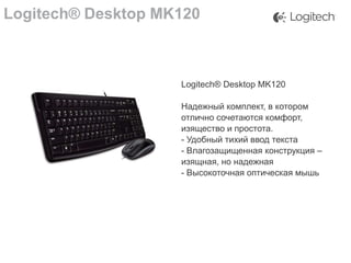 Logitech® Desktop MK120

Logitech® Desktop MK120
Надежный комплект, в котором
отлично сочетаются комфорт,
изящество и простота.
- Удобный тихий ввод текста
- Влагозащищенная конструкция –
изящная, но надежная
- Высокоточная оптическая мышь

 