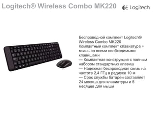 Logitech® Wireless Combo MK220

Беспроводной комплект Logitech®
Wireless Combo MK220
Компактный комплект клавиатура +
мышь со всеми необходимыми
клавишами
— Компактная конструкция с полным
набором стандартных клавиш
— Надежная беспроводная связь на
частоте 2,4 ГГц в радиусе 10 м
— Срок службы батареи составляет
24 месяца для клавиатуры и 5
месяцев для мыши

 