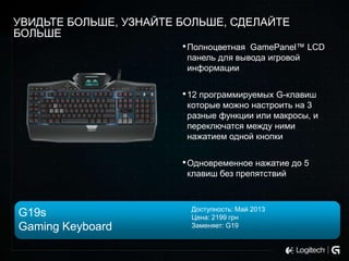 УВИДЬТЕ БОЛЬШЕ, УЗНАЙТЕ БОЛЬШЕ, СДЕЛАЙТЕ
БОЛЬШЕ
• Полноцветная GamePanel™ LCD
панель для вывода игровой
информации

• 12 программируемых G-клавиш
которые можно настроить на 3
разные функции или макросы, и
переключатся между ними
нажатием одной кнопки

• Одновременное нажатие до 5
клавиш без препятствий

G19s
Gaming Keyboard

Доступность: Май 2013
Цена: 2199 грн
Заменяет: G19

 