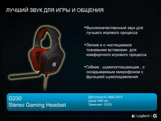 ЛУЧШИЙ ЗВУК ДЛЯ ИГРЫ И ОБЩЕНИЯ
• Высококачественный звук для
лучшего игрового процесса

• Легкие и с чистящимися
тканевыми вставками для
комфортного игрового процесса

• Гибкие , шумопоглашающие , с
складываемым микрофоном с
функцией шумоподавления

G230
Stereo Gaming Headset

Доступность: Май 2013
Цена: 649 грн
Заменяет: G330

 