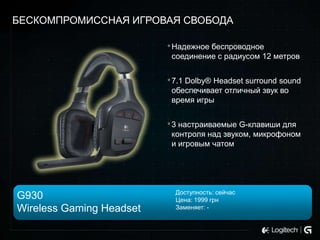 БЕСКОМПРОМИССНАЯ ИГРОВАЯ СВОБОДА
• Надежное беспроводное
соединение с радиусом 12 метров

• 7.1 Dolby® Headset surround sound
обеспечивает отличный звук во
время игры

• 3 настраиваемые G-клавиши для
контроля над звуком, микрофоном
и игровым чатом

G930
Wireless Gaming Headset

Доступность: сейчас
Цена: 1999 грн
Заменяет: -

 