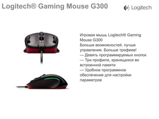 Logitech® Gaming Mouse G300

Игровая мышь Logitech® Gaming
Mouse G300
Больше возможностей. лучше
управление. Больше трофеев!
— Девять программируемых кнопок
— Три профиля, хранящихся во
встроенной памяти
— Удобное программное
обеспечение для настройки
параметров

 