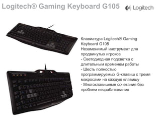 Logitech® Gaming Keyboard G105

Клавиатура Logitech® Gaming
Keyboard G105
Незаменимый инструмент для
продвинутых игроков
- Светодиодная подсветка с
длительным временем работы
- Шесть полностью
программируемых G-клавиш с тремя
макросами на каждую клавишу
- Многоклавишные сочетания без
проблем несрабатывания

 