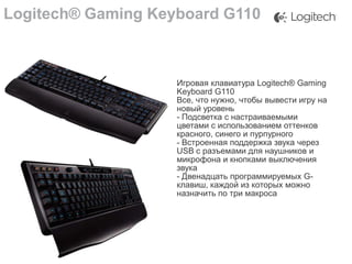 Logitech® Gaming Keyboard G110

Игровая клавиатура Logitech® Gaming
Keyboard G110
Все, что нужно, чтобы вывести игру на
новый уровень
- Подсветка с настраиваемыми
цветами с использованием оттенков
красного, синего и пурпурного
- Встроенная поддержка звука через
USB с разъемами для наушников и
микрофона и кнопками выключения
звука
- Двенадцать программируемых Gклавиш, каждой из которых можно
назначить по три макроса

 