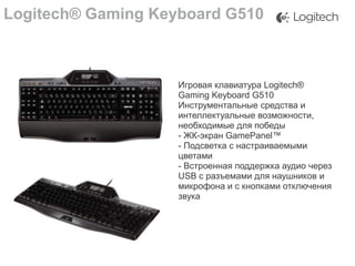 Logitech® Gaming Keyboard G510

Игровая клавиатура Logitech®
Gaming Keyboard G510
Инструментальные средства и
интеллектуальные возможности,
необходимые для победы
- ЖК-экран GamePanel™
- Подсветка с настраиваемыми
цветами
- Встроенная поддержка аудио через
USB с разъемами для наушников и
микрофона и с кнопками отключения
звука

 