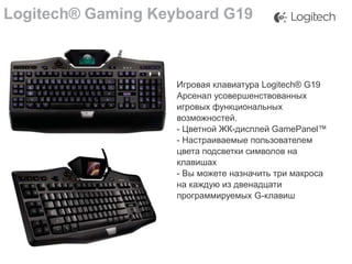 Logitech® Gaming Keyboard G19

Игровая клавиатура Logitech® G19
Арсенал усовершенствованных
игровых функциональных
возможностей.
- Цветной ЖК-дисплей GamePanel™
- Настраиваемые пользователем
цвета подсветки символов на
клавишах
- Вы можете назначить три макроса
на каждую из двенадцати
программируемых G-клавиш

 