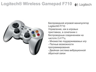 Logitech® Wireless Gamepad F710

Беспроводной игровой манипулятор
Logitech® F710
Управление, как в игровых
приставках, в сочетании с
беспроводным соединением на
частоте 2,4 ГГц
- Множество поддерживаемых игр
- Полные возможности
программирования
- Двойная система вибрационной
обратной связи

 