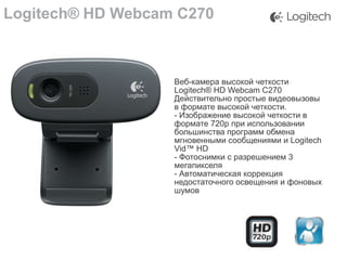 Logitech® HD Webcam C270

Веб-камера высокой четкости
Logitech® HD Webcam C270
Действительно простые видеовызовы
в формате высокой четкости.
- Изображение высокой четкости в
формате 720p при использовании
большинства программ обмена
мгновенными сообщениями и Logitech
Vid™ HD
- Фотоснимки с разрешением 3
мегапикселя
- Автоматическая коррекция
недостаточного освещения и фоновых
шумов

 