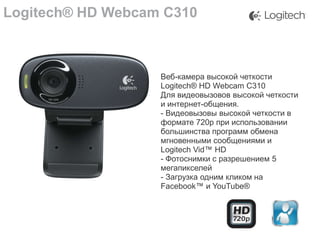 Logitech® HD Webcam C310

Веб-камера высокой четкости
Logitech® HD Webcam C310
Для видеовызовов высокой четкости
и интернет-общения.
- Видеовызовы высокой четкости в
формате 720p при использовании
большинства программ обмена
мгновенными сообщениями и
Logitech Vid™ HD
- Фотоснимки с разрешением 5
мегапикселей
- Загрузка одним кликом на
Facebook™ и YouTube®

 