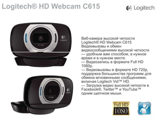 Logitech® HD Webcam C615

Веб-камера высокой четкости
Logitech® HD Webcam C615
Видеовызовы и обмен
видеосообщениями высокой четкости
— удобным вам способом, в нужное
время и в нужном месте.
— Видеозапись в формате Full HD
1080p.
— Видеовызовы в формате HD 720p,
поддержка большинства программ для
обмена мгновенными сообщениями,
включая Logitech Vid™ HD.
— Загрузка видео высокой четкости в
Facebook®, Twitter™ и YouTube™
одним щелчком мыши.

 
