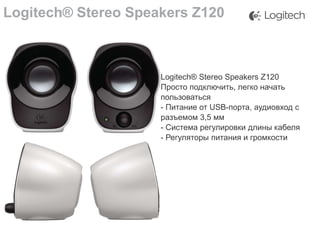 Logitech® Stereo Speakers Z120

Logitech® Stereo Speakers Z120
Просто подключить, легко начать
пользоваться
- Питание от USB-порта, аудиовход с
разъемом 3,5 мм
- Система регулировки длины кабеля
- Регуляторы питания и громкости

 