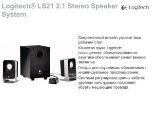 Logitech® LS21 2.1 Stereo Speaker
System
Современный дизайн украсит ваш
рабочий стол
Качество звука Logitech:
насыщенная, сбалансированная
акустика обеспечивает качественное
звучание
Гнездо для наушников: обеспечивает
индивидуальное прослушивание
Система регулировки длины кабеля:
удобная конструкция позволяет
убрать мешающие провода

 
