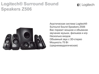 Logitech® Surround Sound
Speakers Z506
Акустическая система Logitech®
Surround Sound Speakers Z506
Вас поразит мощное и объемное
звучание музыки, фильмов и игр
Несколько входов
Объемный звук с 3D-стерео
Мощность 75 Вт
(среднеквадратическая)

 