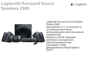 Logitech® Surround Sound
Speakers Z906

Logitech® Surround Sound Speaker
System Z906
Звук формата 5.1, по качеству не
уступающий кинотеатру;
воспроизведение всех мельчайших
подробностей
Мощность 500 Вт (среднекв.
значение) и насыщенный,
сбалансированный звук
Сертификат THX®
Декодирование Dolby® Digital и
DTS™

 