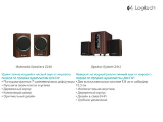 Multimedia Speakers Z240
Удивительно мощный и чистый звук от мирового
лидера по продаже аудиосистем для ПК*.
• Полнодиапазонные 7-сантиметровые диффузоры
• Лучшая в своем классе акустика
• Деревянный корпус
• Компактный размер
• Оригинальный дизайн

Speaker System Z443
Невероятно мощный реалистичный звук от мирового
лидера по продаже аудиосистем для ПК*.
• Две вспомогательные колонки 7,5 см и сабвуфер
13,3 см
• Исключительная акустика
• Деревянный корпус
• Дизайн в стиле Hi-Fi
• Удобное управление

 