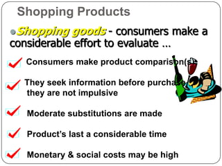 Shopping Products
Shopping    goods - consumers make a
considerable effort to evaluate …
   Consumers make product comparison(s),

   They seek information before purchase,
   they are not impulsive

   Moderate substitutions are made

   Product’s last a considerable time

   Monetary & social costs may be high
 