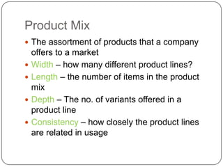 Product Mix
 The assortment of products that a company
    offers to a market
   Width – how many different product lines?
   Length – the number of items in the product
    mix
   Depth – The no. of variants offered in a
    product line
   Consistency – how closely the product lines
    are related in usage
 