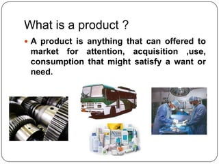 What is a product ?
 A product is anything that can offered to
 market for attention, acquisition ,use,
 consumption that might satisfy a want or
 need.
 
