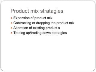 Product mix stratagies
 Expansion of product mix
 Contracting or dropping the product mix
 Alteration of existing product s
 Trading up/trading down stratagies
 