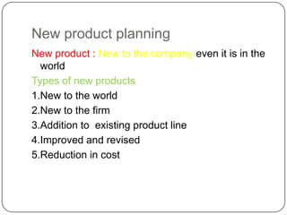 New product planning
New product : New to the company even it is in the
  world
Types of new products
1.New to the world
2.New to the firm
3.Addition to existing product line
4.Improved and revised
5.Reduction in cost
 