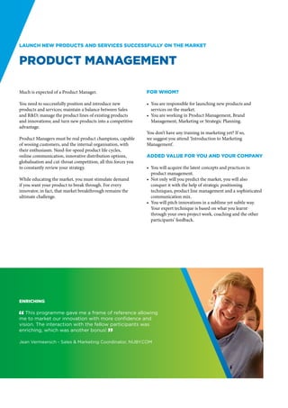 Launch new products and services successfully on the market


Product Management

Much is expected of a Product Manager.                          For whom?

You need to successfully position and introduce new             •	 You are responsible for launching new products and
products and services; maintain a balance between Sales            services on the market.
and R&D; manage the product lines of existing products          •	 You are working in Product Management, Brand
and innovations; and turn new products into a competitive          Management, Marketing or Strategic Planning.
advantage.
                                                                You don’t have any training in marketing yet? If so,
Product Managers must be real product champions, capable        we suggest you attend ‘Introduction to Marketing
of wooing customers, and the internal organisation, with        Management’.
their enthusiasm. Need-for-speed product life cycles,
online communication, innovative distribution options,          Added value for you and your company
globalisation and cut-throat competition, all this forces you
to constantly review your strategy.                             •	 You will acquire the latest concepts and practices in
                                                                   product management.
While educating the market, you must stimulate demand           •	 Not only will you predict the market, you will also
if you want your product to break through. For every               conquer it with the help of strategic positioning
innovator, in fact, that market breakthrough remains the           techniques, product line management and a sophisticated
ultimate challenge.                                                communication mix.
                                                                •	 You will pitch innovations in a sublime yet subtle way.
                                                                   Your expert technique is based on what you learnt
                                                                   through your own project work, coaching and the other
                                                                   participants’ feedback.




Enriching

" This programme gave me a frame of reference allowing
me to market our innovation with more confidence and
vision. The interaction with the fellow participants was
enriching, which was another bonus! “

Jean Vermeersch - Sales & Marketing Coordinator, NUBY.COM
 