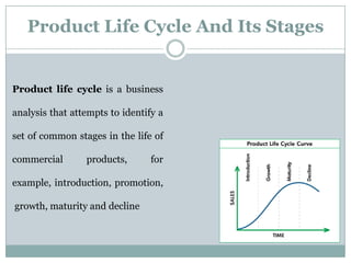 Product Life Cycle And Its Stages
Product life cycle is a business
analysis that attempts to identify a
set of common stages in the life of
commercial products, for
example, introduction, promotion,
growth, maturity and decline
 