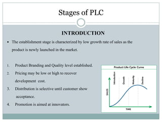 Stages of PLC
INTRODUCTION
 The establishment stage is characterized by low growth rate of sales as the
product is newly launched in the market.
1. Product Branding and Quality level established.
2. Pricing may be low or high to recover
development cost.
3. Distribution is selective until customer show
acceptance.
4. Promotion is aimed at innovators.
 