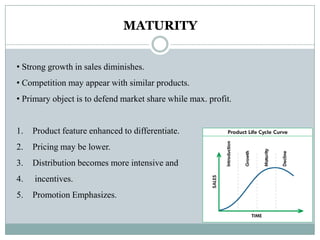 MATURITY
• Strong growth in sales diminishes.
• Competition may appear with similar products.
• Primary object is to defend market share while max. profit.
1. Product feature enhanced to differentiate.
2. Pricing may be lower.
3. Distribution becomes more intensive and
4. incentives.
5. Promotion Emphasizes.
 