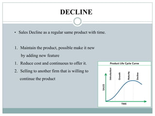 DECLINE
• Sales Decline as a regular same product with time.
1. Maintain the product, possible make it new
by adding new feature
1. Reduce cost and continuous to offer it.
2. Selling to another firm that is willing to
continue the product
 