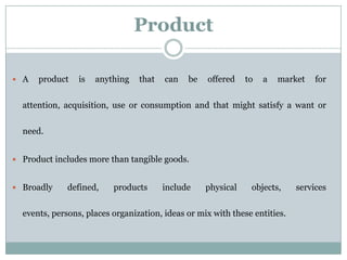 Product
 A product is anything that can be offered to a market for
attention, acquisition, use or consumption and that might satisfy a want or
need.
 Product includes more than tangible goods.
 Broadly defined, products include physical objects, services
events, persons, places organization, ideas or mix with these entities.
 