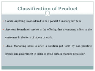Classification of Product
 Goods: Anything is considered to be a good if it is a tangible item.
 Services: Sometimes service is the offering that a company offers to the
customers in the form of labour or work.
 Ideas: Marketing ideas is often a solution put forth by non-profiting
groups and government in order to avoid certain changed behaviour.
 
