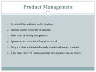 Product Management
1. Responsible for analyzing market condition
2. defining features or function of a product.
3. Main Focus ob Driving New products.
4. Spans many Activities from Strategic to tactical.
5. Bring a product to market and actively monitor and manage in market.
6. It has many variety of functions depends upon company size and history.
 