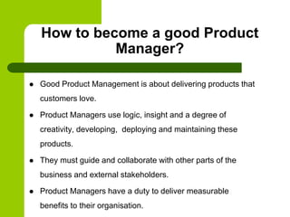  Good Product Management is about delivering products that
customers love.
 Product Managers use logic, insight and a degree of
creativity, developing, deploying and maintaining these
products.
 They must guide and collaborate with other parts of the
business and external stakeholders.
 Product Managers have a duty to deliver measurable
benefits to their organisation.
How to become a good Product
Manager?
 