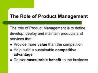 The Role of Product Management
The role of Product Management is to define,
develop, deploy and maintain products and
services that:
 Provide more value than the competition.
 Help build a sustainable competitive
advantage
 Deliver measurable benefit to the business
 