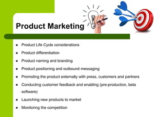 Product Marketing
 Product Life Cycle considerations
 Product differentiation
 Product naming and branding
 Product positioning and outbound messaging
 Promoting the product externally with press, customers and partners
 Conducting customer feedback and enabling (pre-production, beta
software)
 Launching new products to market
 Monitoring the competition
 