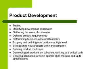 Product Development
 Testing
 Identifying new product candidates
 Gathering the voice of customers
 Defining product requirements
 Determining business-case and feasibility
 Scoping and defining new products at high level
 Evangelizing new products within the company
 Building product roadmaps
 Developing all products on schedule, working to a critical path
 Ensuring products are within optimal price margins and up to
specifications
 