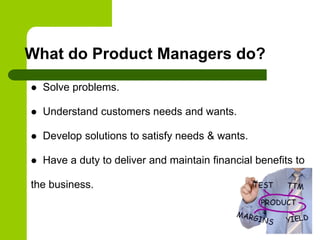  Solve problems.
 Understand customers needs and wants.
 Develop solutions to satisfy needs & wants.
 Have a duty to deliver and maintain financial benefits to
the business.
What do Product Managers do?
 
